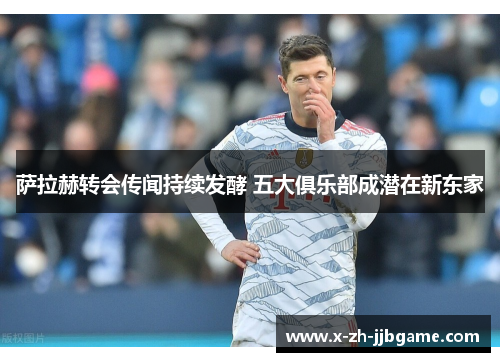 萨拉赫转会传闻持续发酵 五大俱乐部成潜在新东家 萨拉赫转会传闻持续发酵 五大俱乐部成潜在新东家